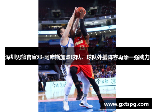 深圳男篮官宣邓-阿库斯加盟球队，球队外援阵容再添一强助力